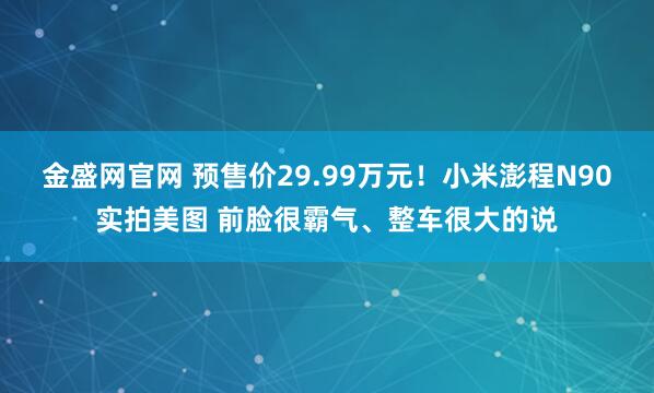 金盛网官网 预售价29.99万元！小米澎程N90实拍美图 前脸很霸气、整车很大的说