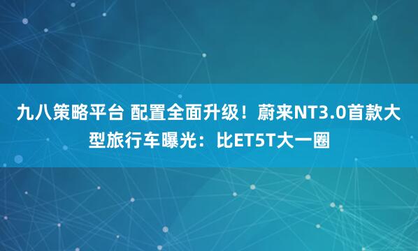 九八策略平台 配置全面升级！蔚来NT3.0首款大型旅行车曝光：比ET5T大一圈