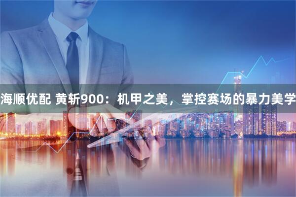 海顺优配 黄斩900：机甲之美，掌控赛场的暴力美学