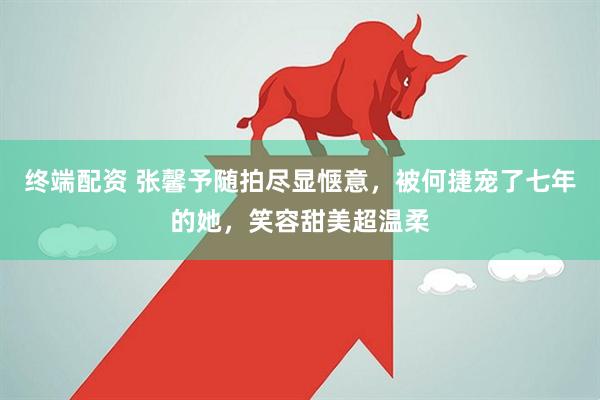 终端配资 张馨予随拍尽显惬意，被何捷宠了七年的她，笑容甜美超温柔
