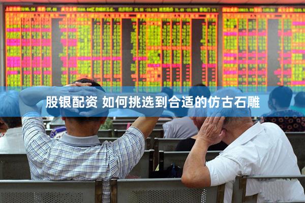 股银配资 如何挑选到合适的仿古石雕