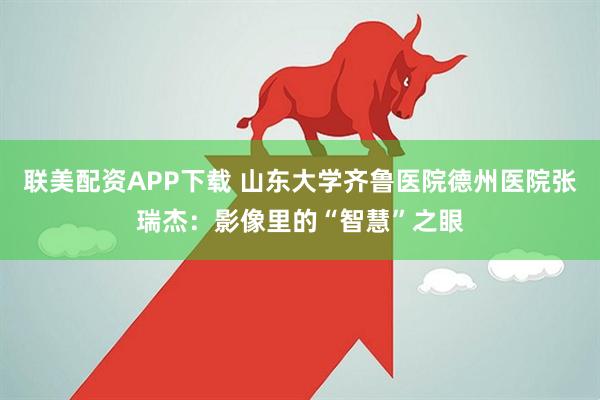 联美配资APP下载 山东大学齐鲁医院德州医院张瑞杰：影像里的“智慧”之眼