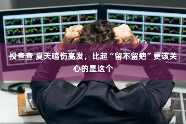 投查查 夏天磕伤高发，比起“留不留疤”更该关心的是这个