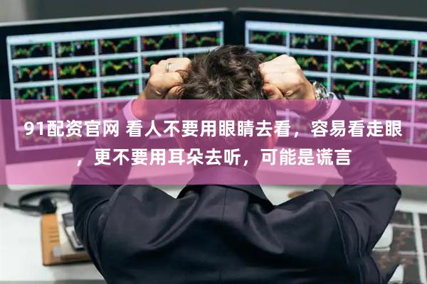 91配资官网 看人不要用眼睛去看，容易看走眼，更不要用耳朵去听，可能是谎言