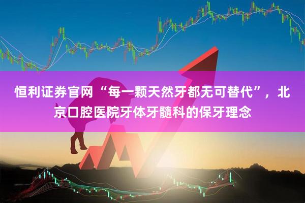 恒利证券官网 “每一颗天然牙都无可替代”，北京口腔医院牙体牙髓科的保牙理念