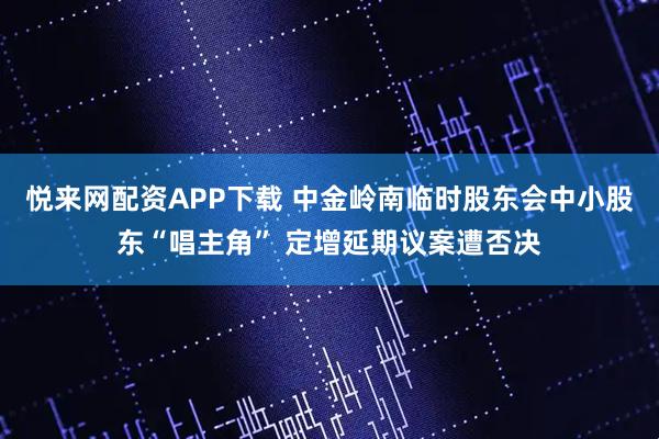 悦来网配资APP下载 中金岭南临时股东会中小股东“唱主角” 定增延期议案遭否决
