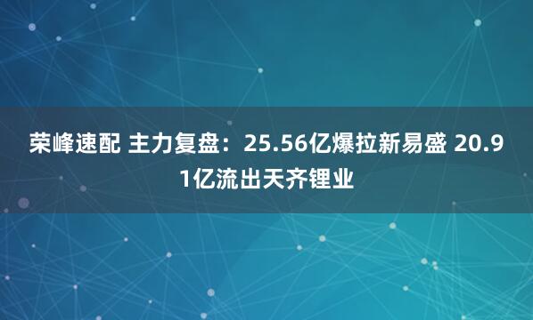 荣峰速配 主力复盘：25.56亿爆拉新易盛 20.91亿流出天齐锂业
