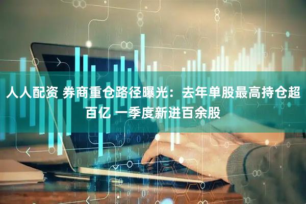 人人配资 券商重仓路径曝光：去年单股最高持仓超百亿 一季度新进百余股