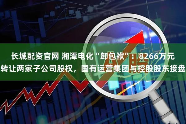长城配资官网 湘潭电化“卸包袱”：8266万元转让两家子公司股权，国有运营集团与控股股东接盘