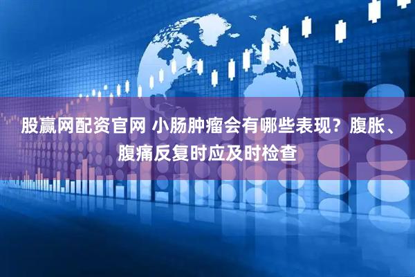 股赢网配资官网 小肠肿瘤会有哪些表现?腹胀、腹痛反复时应及时检查