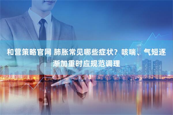 和营策略官网 肺胀常见哪些症状？咳喘、气短逐渐加重时应规范调理