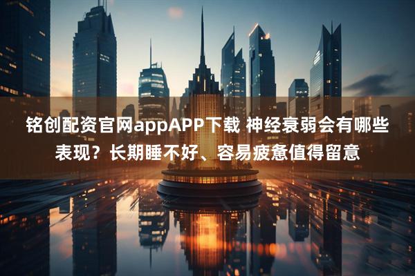 铭创配资官网appAPP下载 神经衰弱会有哪些表现？长期睡不好、容易疲惫值得留意