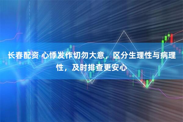 长春配资 心悸发作切勿大意，区分生理性与病理性，及时排查更安心
