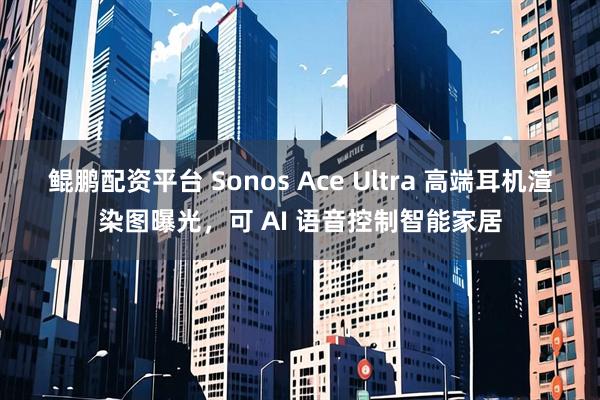 鲲鹏配资平台 Sonos Ace Ultra 高端耳机渲染图曝光，可 AI 语音控制智能家居