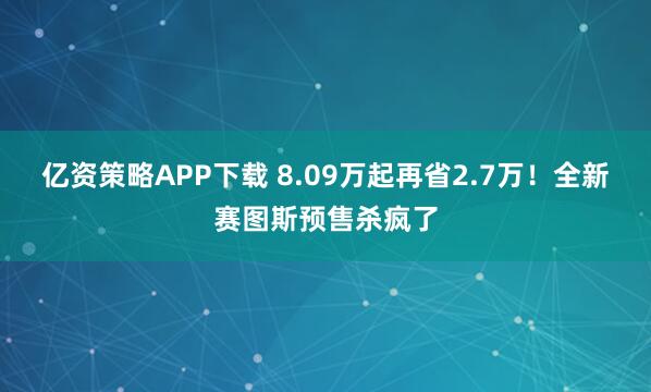 亿资策略APP下载 8.09万起再省2.7万！全新赛图斯预售杀疯了