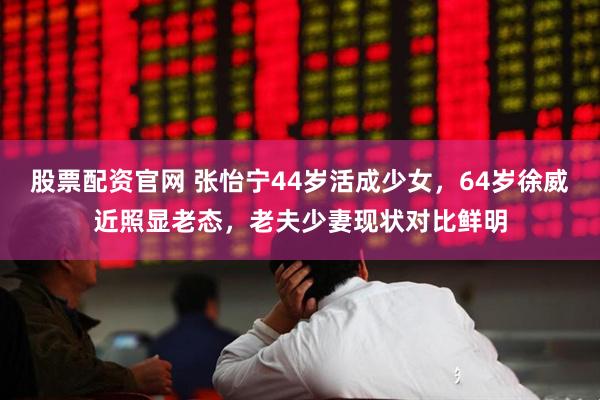 股票配资官网 张怡宁44岁活成少女，64岁徐威近照显老态，老夫少妻现状对比鲜明