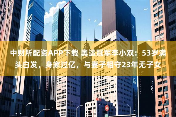 中财所配资APP下载 奥运冠军李小双：53岁满头白发，身家过亿，与妻子相守23年无子女