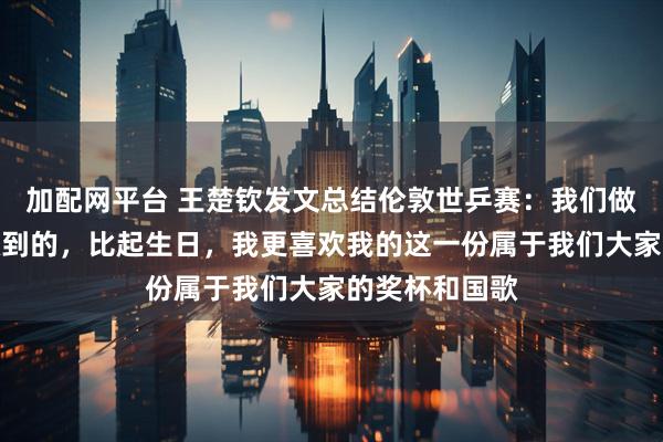 加配网平台 王楚钦发文总结伦敦世乒赛：我们做到了所应该做到的，比起生日，我更喜欢我的这一份属于我们大家的奖杯和国歌