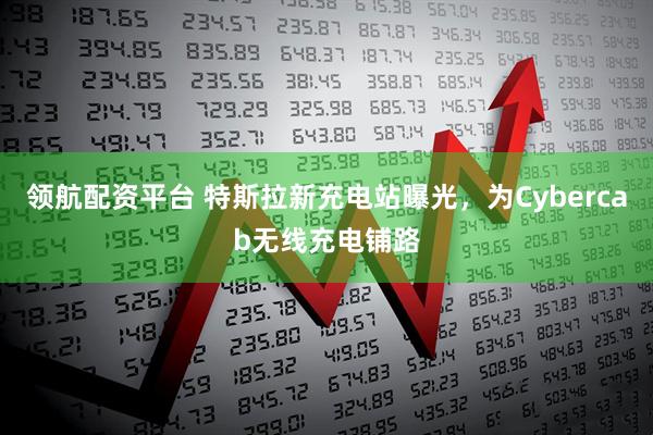 领航配资平台 特斯拉新充电站曝光，为Cybercab无线充电铺路