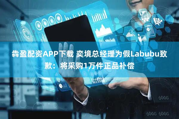 犇盈配资APP下载 奕境总经理为假Labubu致歉：将采购1万件正品补偿
