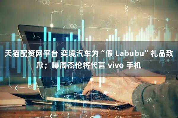 天猫配资网平台 奕境汽车为“假 Labubu”礼品致歉；曝周杰伦将代言 vivo 手机